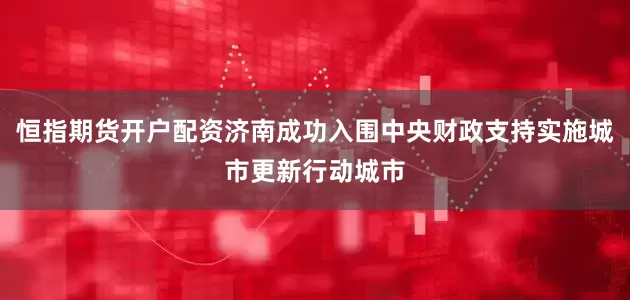 恒指期货开户配资济南成功入围中央财政支持实施城市更新行动城市