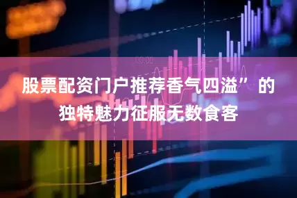 股票配资门户推荐香气四溢” 的独特魅力征服无数食客