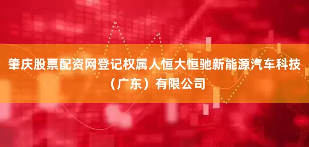 肇庆股票配资网登记权属人恒大恒驰新能源汽车科技（广东）有限公司