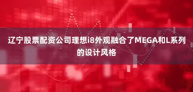 辽宁股票配资公司理想i8外观融合了MEGA和L系列的设计风格
