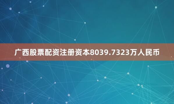 广西股票配资注册资本8039.7323万人民币