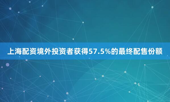 上海配资境外投资者获得57.5%的最终配售份额