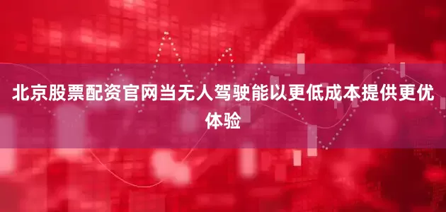 北京股票配资官网当无人驾驶能以更低成本提供更优体验