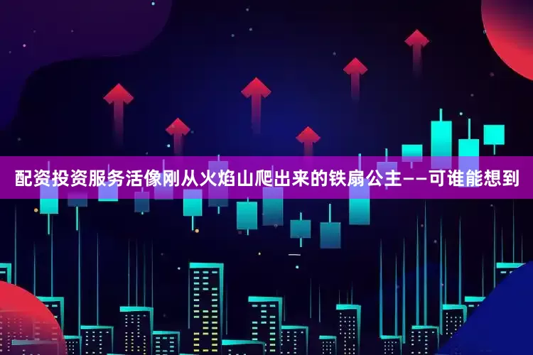 配资投资服务活像刚从火焰山爬出来的铁扇公主——可谁能想到
