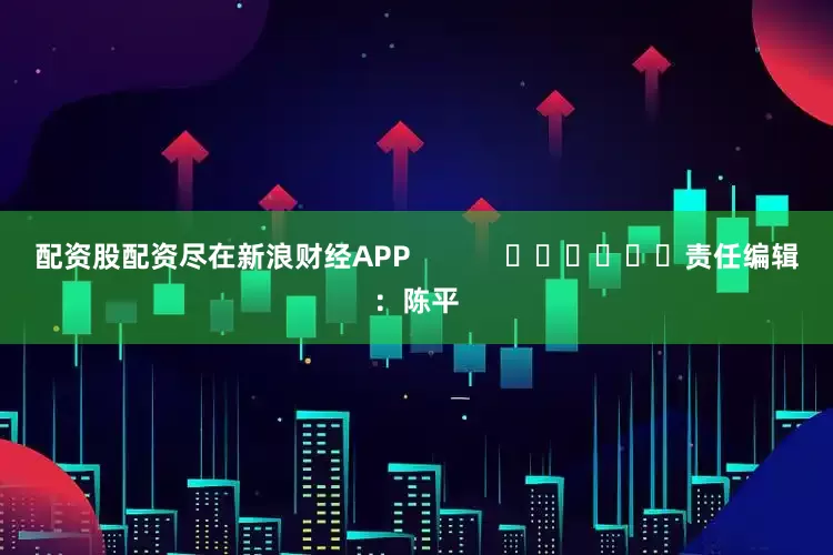 配资股配资尽在新浪财经APP            						责任编辑：陈平